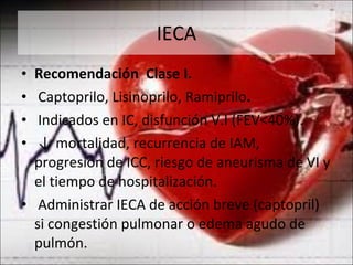 IECA Recomendación  Clase I. Captoprilo, Lisinoprilo, Ramiprilo . Indicados en IC, disfunción V.I (FEV<40%). ↓  mortalidad, recurrencia de IAM, progresión de ICC, riesgo de aneurisma de VI y el tiempo de hospitalización. Administrar IECA de acción breve (captopril) si congestión pulmonar o edema agudo de pulmón. 
