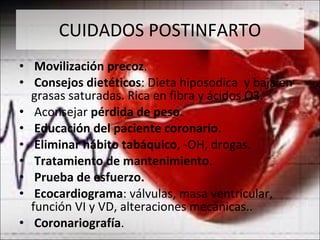 CUIDADOS POSTINFARTO Movilización precoz . Consejos dietéticos : Dieta hiposodica  y baja en grasas saturadas. Rica en fibra y ácidos  Ω 3. Aconsejar  pérdida de peso . Educación del paciente coronario . Eliminar hábito tabáquico , -OH, drogas. Tratamiento de mantenimiento . Prueba de esfuerzo. Ecocardiograma : válvulas, masa ventricular, función VI y VD, alteraciones mecánicas.. Coronariografía .  