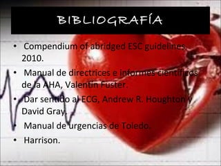 BIBLIOGRAFÍA Compendium of abridged ESC guidelines 2010. Manual de directrices e informes científicos de la AHA, Valentín Fuster. Dar sentido al ECG, Andrew R. Houghton y David Gray. Manual de urgencias de Toledo. Harrison. 