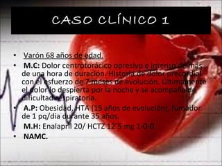 CASO CLÍNICO 1 Varón 68 años de edad. M.C:  Dolor centrotorácico opresivo e intenso de más de una hora de duración. Historia de dolor precordial con el esfuerzo de 7 meses de evolución. Últimamente el dolor lo despierta por la noche y se acompaña de dificultad respiratoria. A.P:  Obesidad, HTA (15 años de evolución), fumador de 1 pq/dia durante 35 años. M.H:  Enalapril 20/ HCTZ 12´5 mg 1-0-0. NAMC. 