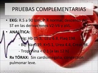 PRUEBAS COMPLEMENTARIAS EKG:  R.S a 90 lpm, P-R normal, descenso del ST en las derivaciones V2-V6 y aVL. ANALÍTICA: - Hg: Hb 15.5,  LEU 6.8, Plaq 198. - Bq: Na+139, K+5.1, Urea 4.4, Creat 96.  - Troponina < 0.1 (a las 12 h) Rx TÓRAX:  Sin cardiomegalia, congestión pulmonar leve. 