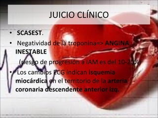 JUICIO CLÍNICO SCASEST . Negatividad de la troponina=>  ANGINA INESTABLE  (riesgo de progresión a IAM es del 10-20%) Los cambios ECG indican  isquemia miocárdica  en el territorio de la  arteria coronaria descendente anterior izq. 