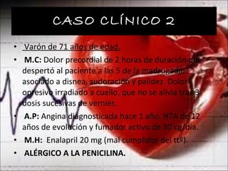 CASO CLÍNICO 2 Varón de 71 años de edad. M.C:  Dolor precordial de 2 horas de duración que despertó al paciente a las 5 de la madrugada, asociado a disnea, sudoración y palidez. Dolor opresivo irradiado a cuello, que no se alivia tras 3 dosis sucesivas de vernies. A.P:  Angina diagnosticada hace 1 año, HTA de 12 años de evolución y fumador activo de 30 cg/día. M.H:  Enalapril 20 mg (mal cumplidor del ttº). ALÉRGICO A LA PENICILINA. 