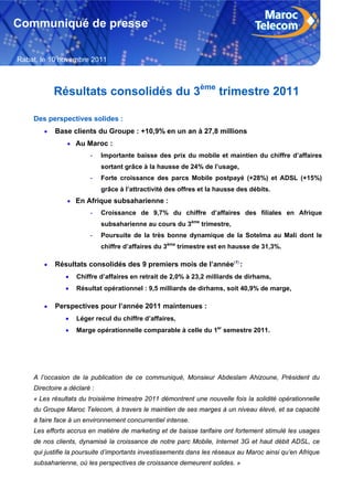 Communiqué de presse

Rabat, le 10 novembre 2011



             Résultats consolidés du 3ème trimestre 2011

    Des perspectives solides :
            Base clients du Groupe : +10,9% en un an à 27,8 millions
                 Au Maroc :
                        -    Importante baisse des prix du mobile et maintien du chiffre d’affaires
                             sortant grâce à la hausse de 24% de l’usage,
                        -    Forte croissance des parcs Mobile postpayé (+28%) et ADSL (+15%)
                             grâce à l’attractivité des offres et la hausse des débits.
                 En Afrique subsaharienne :
                        -    Croissance de 9,7% du chiffre d’affaires des filiales en Afrique
                             subsaharienne au cours du 3ème trimestre,
                        -    Poursuite de la très bonne dynamique de la Sotelma au Mali dont le
                             chiffre d’affaires du 3ème trimestre est en hausse de 31,3%.

            Résultats consolidés des 9 premiers mois de l’année(1) :
                   Chiffre d’affaires en retrait de 2,0% à 23,2 milliards de dirhams,
                   Résultat opérationnel : 9,5 milliards de dirhams, soit 40,9% de marge,

            Perspectives pour l’année 2011 maintenues :
                   Léger recul du chiffre d’affaires,
                   Marge opérationnelle comparable à celle du 1er semestre 2011.




    A l’occasion de la publication de ce communiqué, Monsieur Abdeslam Ahizoune, Président du
    Directoire a déclaré :
    « Les résultats du troisième trimestre 2011 démontrent une nouvelle fois la solidité opérationnelle
    du Groupe Maroc Telecom, à travers le maintien de ses marges à un niveau élevé, et sa capacité
    à faire face à un environnement concurrentiel intense.
    Les efforts accrus en matière de marketing et de baisse tarifaire ont fortement stimulé les usages
    de nos clients, dynamisé la croissance de notre parc Mobile, Internet 3G et haut débit ADSL, ce
    qui justifie la poursuite d’importants investissements dans les réseaux au Maroc ainsi qu’en Afrique
    subsaharienne, où les perspectives de croissance demeurent solides. »

     1
 