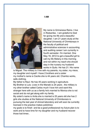 I AM

My name is Grimanesa Reino. I live
in Riobamba . I am grateful to God
for giving me life and a beautiful
daughter. I am 21 years study at the
National University of Chimborazo in
the faculty of political and
administrative sciences in accounting
and auditing career I am currently in
fourth semester. I'm married. One
May 19, 2012 to get a beautiful girl to
call my life Melany in this morning
and not within my reach she should
stay in the nursery my husband
works in Quito. He has 21. His name
is Miguel. The military is I live with my parents, my sister, my niece,
my daughter and myself. I have 2 brothers and a sister
my mother's name is Cecilia she is 44 years old. Chambo works,
sells clothing.
My father is Raul. He has 45 years working in agriculture.
My Brother is Luis. Lives in the Manabí.is 24 years . the military is
my other brother called Carlos much I love him and want this
stranger here with us as a family he's married to Monica she is not
social and do not get along with my family
My sister's name is Anita she is married is 25 years old she has 2
girls she studies at the National University of Chimborazo is
pursuing the last year of clinical laboratory and will soon be currently
licensed in the practice makes policlinico
my goals is to finish and be a good professional my future plan is to
work and to have time for my daughter and my husband recover
those lost times .

 