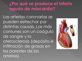 Las arterias coronarías se
pueden estrechar por
distintas causas. Las más
comunes son un coágulo
de sangre y la
aterosclerosis (depósito e
infiltración de grasas en
las paredes de las
arterias).
 