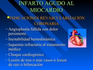 INFARTO AGUDO ALINFARTO AGUDO AL
MIOCARDIOMIOCARDIO
– Angioplastía fallida con dolorAngioplastía fallida con dolor
persistentepersistente
– Inestabilidad hemodinámicaInestabilidad hemodinámica
– Isquemia refractaria al tratamientoIsquemia refractaria al tratamiento
médicomédico
– Choque cardiogénicoChoque cardiogénico
– Lesión de tres ó más vasos ó lesionLesión de tres ó más vasos ó lesion
de raíz ó bifurcaciónde raíz ó bifurcación
INDICACIONESINDICACIONES REVASCULARIZACIÓNREVASCULARIZACIÓN
CORONARIACORONARIA
 