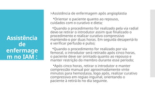 >Assistência de enfermagem após angioplastia
•Orientar o paciente quanto ao repouso,
cuidados com o curativo e dieta;
•Quando o procedimento for realizado pela via radial
deve-se retirar o introdutor assim que finalizado o
procedimento e realizar curativo compressivo
mantendo-o por duas horas. Em seguida desapertá-lo
e verificar perfusão e pulso;
•Quando o procedimento for realizado por via
femoral, o introdutor será retirado após cinco horas,
o paciente deve ser orintado quanto ao repouso e
manter restrição do membro durante esse período;
•Após cinco horas, retirar o introdutor e manter
compressão manual por aproximadamente vinte
minutos para hemostasia, logo após, realizar curativo
compressivo em regiao inguinal, orientando o
paciente à retirá-lo no dia seguinte.
Assistência
de
enfermage
m no IAM :
 