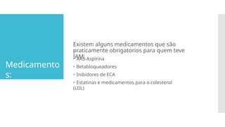 Medicamento
s:
Existem alguns medicamentos que são
praticamente obrigatorios para quem teve
IAM:
🞄 AAS-Aspirina
🞄 Betabloqueadores
🞄 Inibidores de ECA
🞄 Estatinas e medicamentos para o colesterol
(LDL)
 