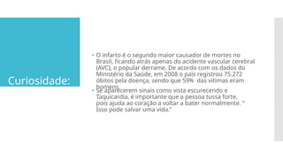 Curiosidade:
🞄 O infarto é o segundo maior causador de mortes no
Brasil, ficando atrás apenas do acidente vascular cerebral
(AVC), o popular derrame. De acordo com os dados do
Ministério da Saúde, em 2008 o país registrou 75.272
óbitos pela doença, sendo que 59% das vitimas eram
homens.
🞄 Se aparecerem sinais como vista escurecendo e
Taquicardia, é importante que a pessoa tussa forte,
pois ajuda ao coração a voltar a bater normalmente. “
Isso pode salvar uma vida.”
 