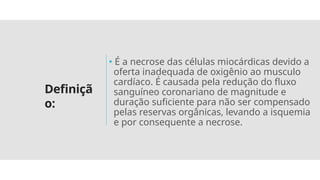 Definiçã
o:
🞄 É a necrose das células miocárdicas devido a
oferta inadequada de oxigênio ao musculo
cardíaco. É causada pela redução do fluxo
sanguíneo coronariano de magnitude e
duração suficiente para não ser compensado
pelas reservas orgânicas, levando a isquemia
e por consequente a necrose.
 