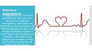 Exames e
diagnósticos :
O diagnóstico do infarto é
geralmente feito por um
serviço de saúde de
emergência, com base nos
sintomas e nos resultados do
eletrocardiograma, que, em
muitas situações, sugere a
interrupção da circulação no
coração, e de exames de
sangue que medem o nível
de enzimas resultantes da
destruição de células
cardíacas.
 