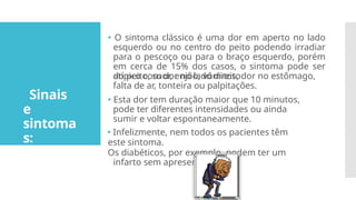 Sinais
e
sintoma
s:
🞄 O sintoma clássico é uma dor em aperto no lado
esquerdo ou no centro do peito podendo irradiar
para o pescoço ou para o braço esquerdo, porém
em cerca de 15% dos casos, o sintoma pode ser
atípico com dor no lado direito
do peito, suor, enjôo, vômitos, dor no estômago,
falta de ar, tonteira ou palpitações.
🞄 Esta dor tem duração maior que 10 minutos,
pode ter diferentes intensidades ou ainda
sumir e voltar espontaneamente.
🞄 Infelizmente, nem todos os pacientes têm
este sintoma.
Os diabéticos, por exemplo, podem ter um
infarto sem apresentar dor.
 