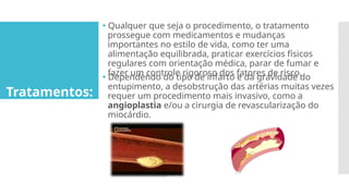 Tratamentos:
🞄 Qualquer que seja o procedimento, o tratamento
prossegue com medicamentos e mudanças
importantes no estilo de vida, como ter uma
alimentação equilibrada, praticar exercícios físicos
regulares com orientação médica, parar de fumar e
fazer um controle rigoroso dos fatores de risco.
🞄 Dependendo do tipo de infarto e da gravidade do
entupimento, a desobstrução das artérias muitas vezes
requer um procedimento mais invasivo, como a
angioplastia e/ou a cirurgia de revascularização do
miocárdio.
 