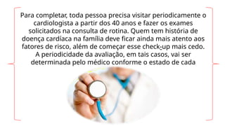 Para completar, toda pessoa precisa visitar periodicamente o
cardiologista a partir dos 40 anos e fazer os exames
solicitados na consulta de rotina. Quem tem história de
doença cardíaca na família deve ficar ainda mais atento aos
fatores de risco, além de começar esse check-up mais cedo.
A periodicidade da avaliação, em tais casos, vai ser
determinada pelo médico conforme o estado de cada
pessoa.
 