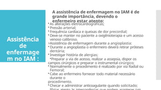 •As alterações eletrocardiográficas;
• Pressão arterial;
• Frequência cardíaca e queixas de dor precordial;
• Deve-se manter no paciente a oxigênioterapia e um acesso
venoso calibroso.
>Assistência de enfermagem durante a angioplastia:
• Durante a angioplastia o enfermeiro deverá retirar próteses
dentária;
• Investigar história de alergias;
•Preparar a via de acesso, realizar a assepsia, dispor os
campos cirúrgicos e preparar o instrumental cirúrgico;
• Normalmente o procedimento é realizado por via Radial ou
Femoral;
•Cabe ao enfermeiro fornecer todo material necessário
durante o
procedimento.
•Checar e administrar anticoagulante quando solicitado;
A assistência de enfermagem no IAM é de
grande importância, devendo o
enfermeiro estar atento:
Assistência
de
enfermage
m no IAM :
 