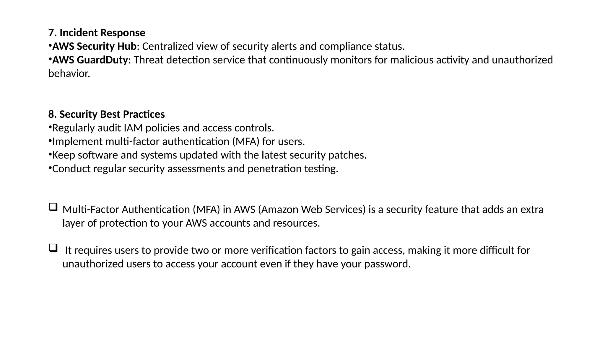7. Incident Response
•AWS Security Hub: Centralized view of security alerts and compliance status.
•AWS GuardDuty: Threat detection service that continuously monitors for malicious activity and unauthorized
behavior.
8. Security Best Practices
•Regularly audit IAM policies and access controls.
•Implement multi-factor authentication (MFA) for users.
•Keep software and systems updated with the latest security patches.
•Conduct regular security assessments and penetration testing.
 Multi-Factor Authentication (MFA) in AWS (Amazon Web Services) is a security feature that adds an extra
layer of protection to your AWS accounts and resources.
 It requires users to provide two or more verification factors to gain access, making it more difficult for
unauthorized users to access your account even if they have your password.
 
