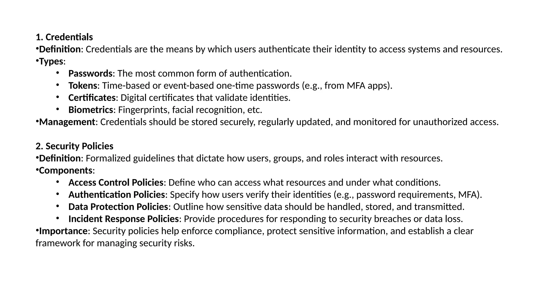 1. Credentials
•Definition: Credentials are the means by which users authenticate their identity to access systems and resources.
•Types:
• Passwords: The most common form of authentication.
• Tokens: Time-based or event-based one-time passwords (e.g., from MFA apps).
• Certificates: Digital certificates that validate identities.
• Biometrics: Fingerprints, facial recognition, etc.
•Management: Credentials should be stored securely, regularly updated, and monitored for unauthorized access.
2. Security Policies
•Definition: Formalized guidelines that dictate how users, groups, and roles interact with resources.
•Components:
• Access Control Policies: Define who can access what resources and under what conditions.
• Authentication Policies: Specify how users verify their identities (e.g., password requirements, MFA).
• Data Protection Policies: Outline how sensitive data should be handled, stored, and transmitted.
• Incident Response Policies: Provide procedures for responding to security breaches or data loss.
•Importance: Security policies help enforce compliance, protect sensitive information, and establish a clear
framework for managing security risks.
 