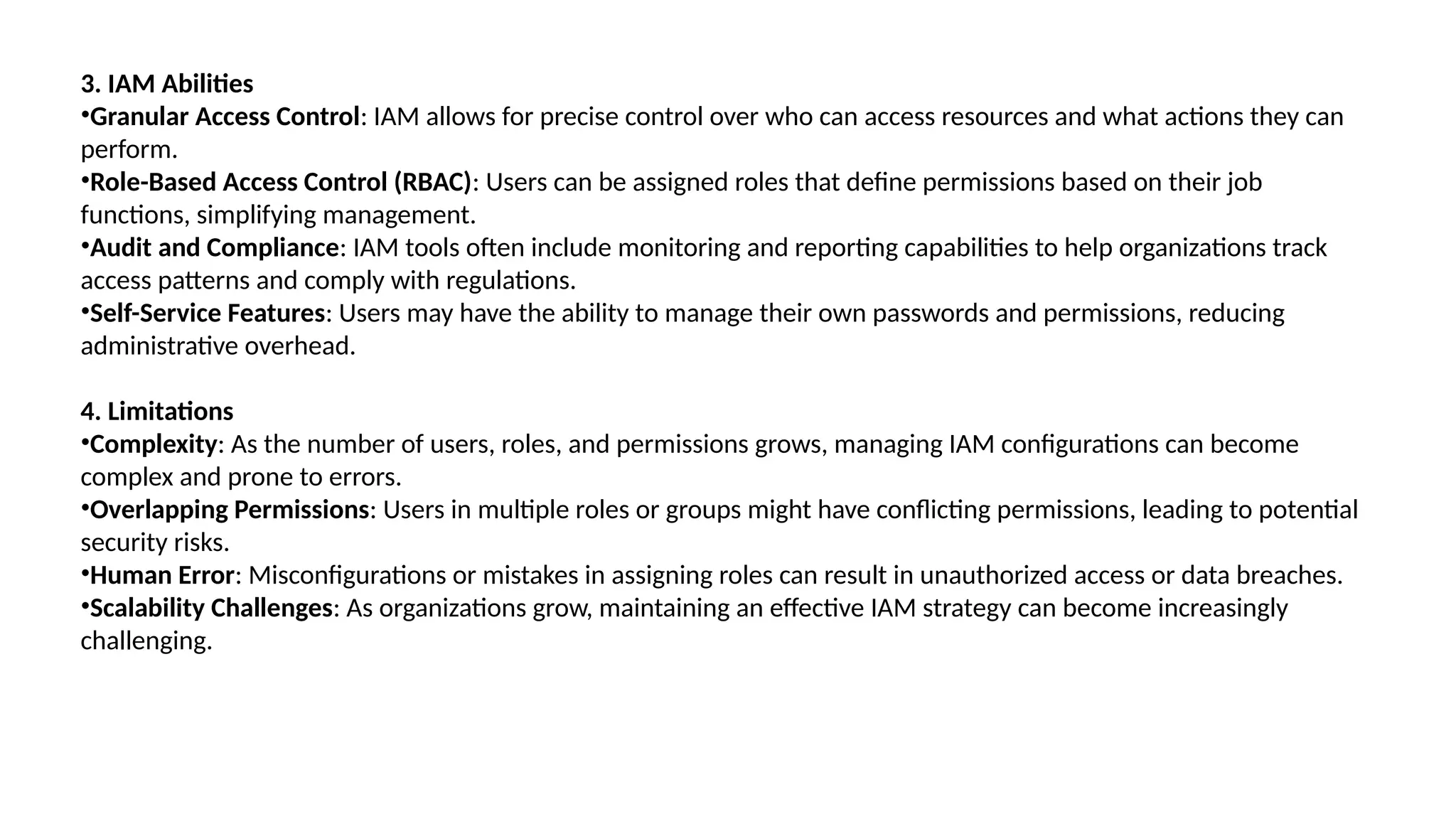 3. IAM Abilities
•Granular Access Control: IAM allows for precise control over who can access resources and what actions they can
perform.
•Role-Based Access Control (RBAC): Users can be assigned roles that define permissions based on their job
functions, simplifying management.
•Audit and Compliance: IAM tools often include monitoring and reporting capabilities to help organizations track
access patterns and comply with regulations.
•Self-Service Features: Users may have the ability to manage their own passwords and permissions, reducing
administrative overhead.
4. Limitations
•Complexity: As the number of users, roles, and permissions grows, managing IAM configurations can become
complex and prone to errors.
•Overlapping Permissions: Users in multiple roles or groups might have conflicting permissions, leading to potential
security risks.
•Human Error: Misconfigurations or mistakes in assigning roles can result in unauthorized access or data breaches.
•Scalability Challenges: As organizations grow, maintaining an effective IAM strategy can become increasingly
challenging.
 