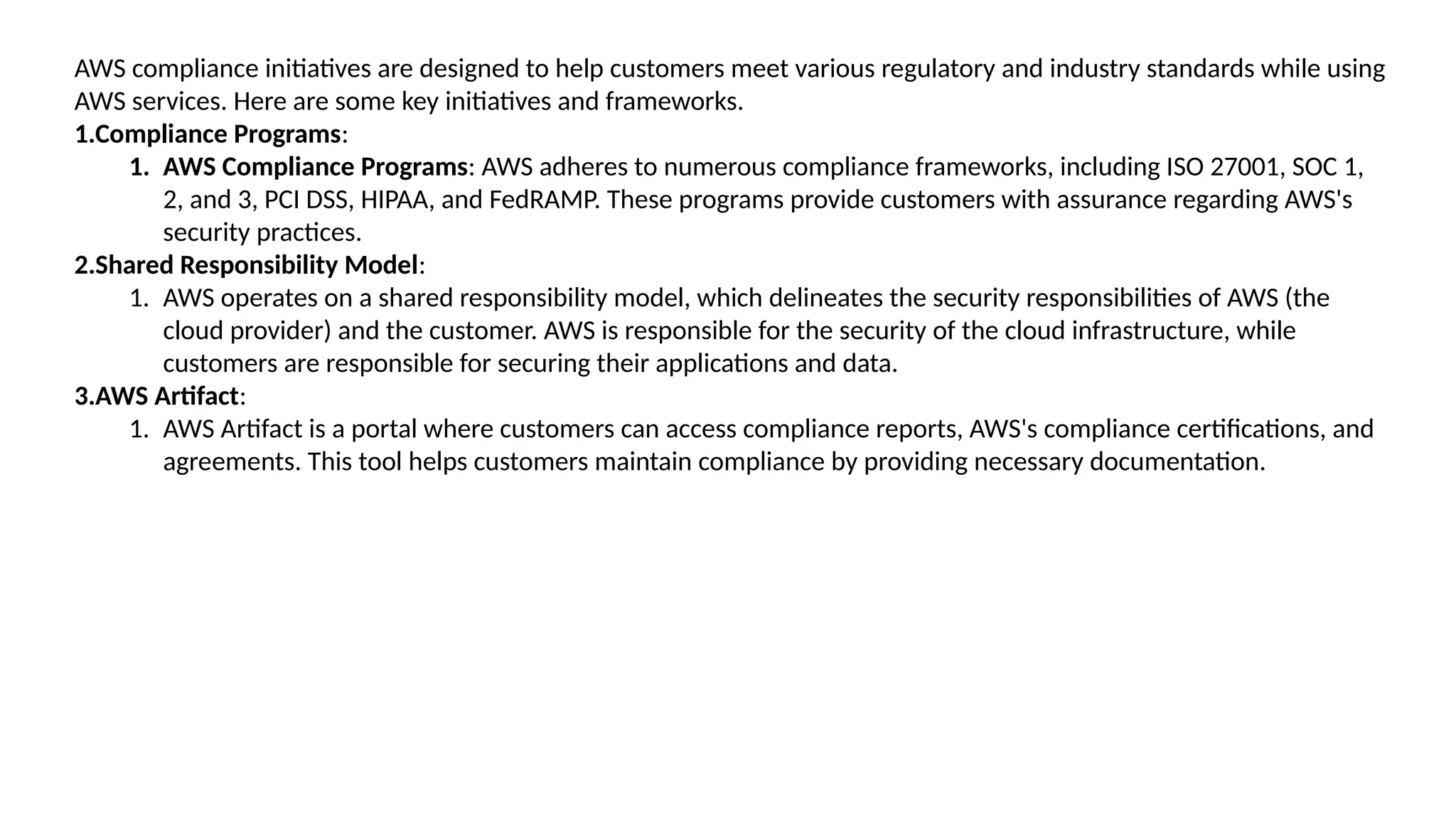 AWS compliance initiatives are designed to help customers meet various regulatory and industry standards while using
AWS services. Here are some key initiatives and frameworks.
1.Compliance Programs:
1. AWS Compliance Programs: AWS adheres to numerous compliance frameworks, including ISO 27001, SOC 1,
2, and 3, PCI DSS, HIPAA, and FedRAMP. These programs provide customers with assurance regarding AWS's
security practices.
2.Shared Responsibility Model:
1. AWS operates on a shared responsibility model, which delineates the security responsibilities of AWS (the
cloud provider) and the customer. AWS is responsible for the security of the cloud infrastructure, while
customers are responsible for securing their applications and data.
3.AWS Artifact:
1. AWS Artifact is a portal where customers can access compliance reports, AWS's compliance certifications, and
agreements. This tool helps customers maintain compliance by providing necessary documentation.
 