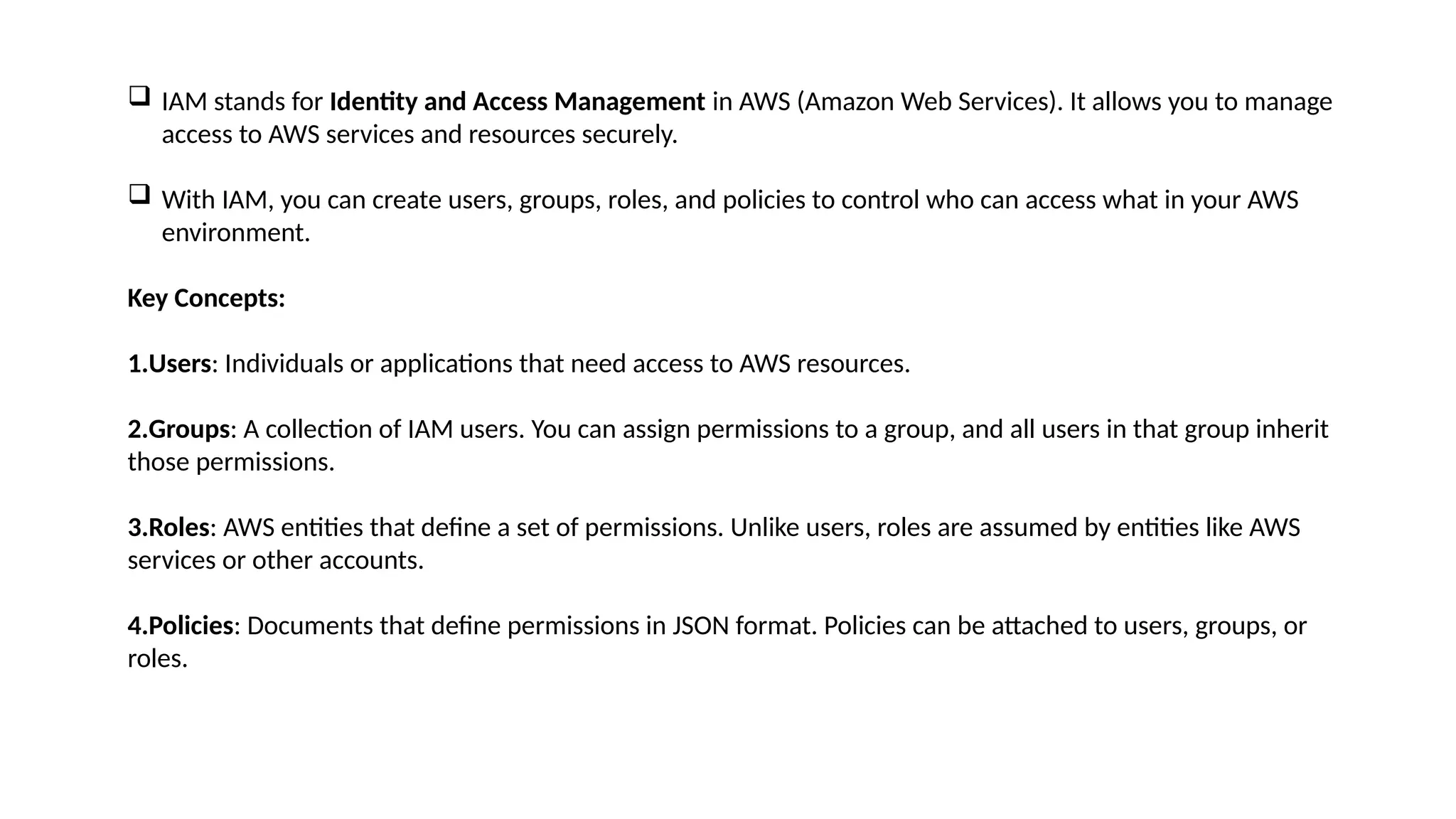  IAM stands for Identity and Access Management in AWS (Amazon Web Services). It allows you to manage
access to AWS services and resources securely.
 With IAM, you can create users, groups, roles, and policies to control who can access what in your AWS
environment.
Key Concepts:
1.Users: Individuals or applications that need access to AWS resources.
2.Groups: A collection of IAM users. You can assign permissions to a group, and all users in that group inherit
those permissions.
3.Roles: AWS entities that define a set of permissions. Unlike users, roles are assumed by entities like AWS
services or other accounts.
4.Policies: Documents that define permissions in JSON format. Policies can be attached to users, groups, or
roles.
 