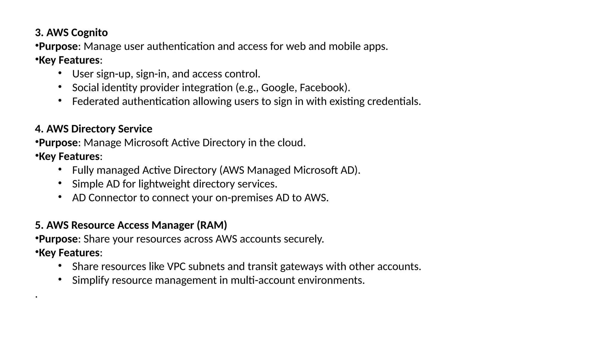 3. AWS Cognito
•Purpose: Manage user authentication and access for web and mobile apps.
•Key Features:
• User sign-up, sign-in, and access control.
• Social identity provider integration (e.g., Google, Facebook).
• Federated authentication allowing users to sign in with existing credentials.
4. AWS Directory Service
•Purpose: Manage Microsoft Active Directory in the cloud.
•Key Features:
• Fully managed Active Directory (AWS Managed Microsoft AD).
• Simple AD for lightweight directory services.
• AD Connector to connect your on-premises AD to AWS.
5. AWS Resource Access Manager (RAM)
•Purpose: Share your resources across AWS accounts securely.
•Key Features:
• Share resources like VPC subnets and transit gateways with other accounts.
• Simplify resource management in multi-account environments.
.
 