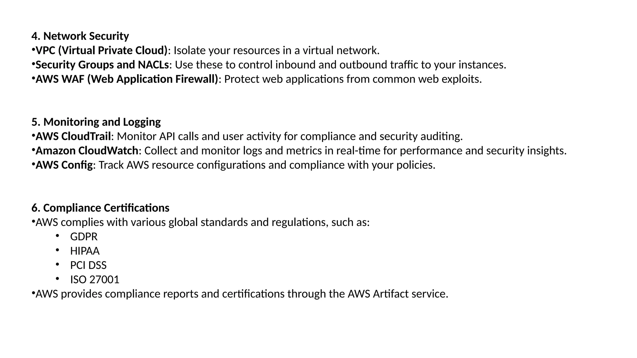 4. Network Security
•VPC (Virtual Private Cloud): Isolate your resources in a virtual network.
•Security Groups and NACLs: Use these to control inbound and outbound traffic to your instances.
•AWS WAF (Web Application Firewall): Protect web applications from common web exploits.
5. Monitoring and Logging
•AWS CloudTrail: Monitor API calls and user activity for compliance and security auditing.
•Amazon CloudWatch: Collect and monitor logs and metrics in real-time for performance and security insights.
•AWS Config: Track AWS resource configurations and compliance with your policies.
6. Compliance Certifications
•AWS complies with various global standards and regulations, such as:
• GDPR
• HIPAA
• PCI DSS
• ISO 27001
•AWS provides compliance reports and certifications through the AWS Artifact service.
 