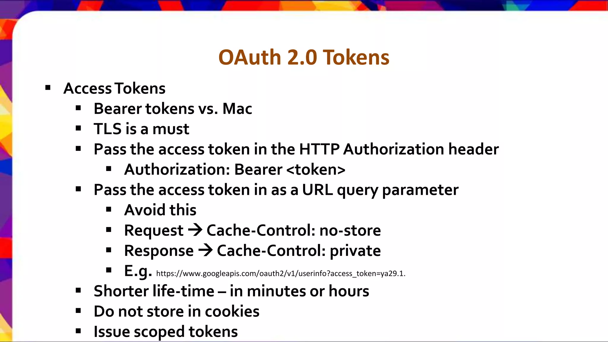 OAuth 2.0 Tokens  AccessTokens  Bearer tokens vs. Mac  TLS is a must  Pass the access token in the HTTP Authorization header  Authorization: Bearer <token>  Pass the access token in as a URL query parameter  Avoid this  Request  Cache-Control: no-store  Response  Cache-Control: private  E.g. https://www.googleapis.com/oauth2/v1/userinfo?access_token=ya29.1.  Shorter life-time – in minutes or hours  Do not store in cookies  Issue scoped tokens 