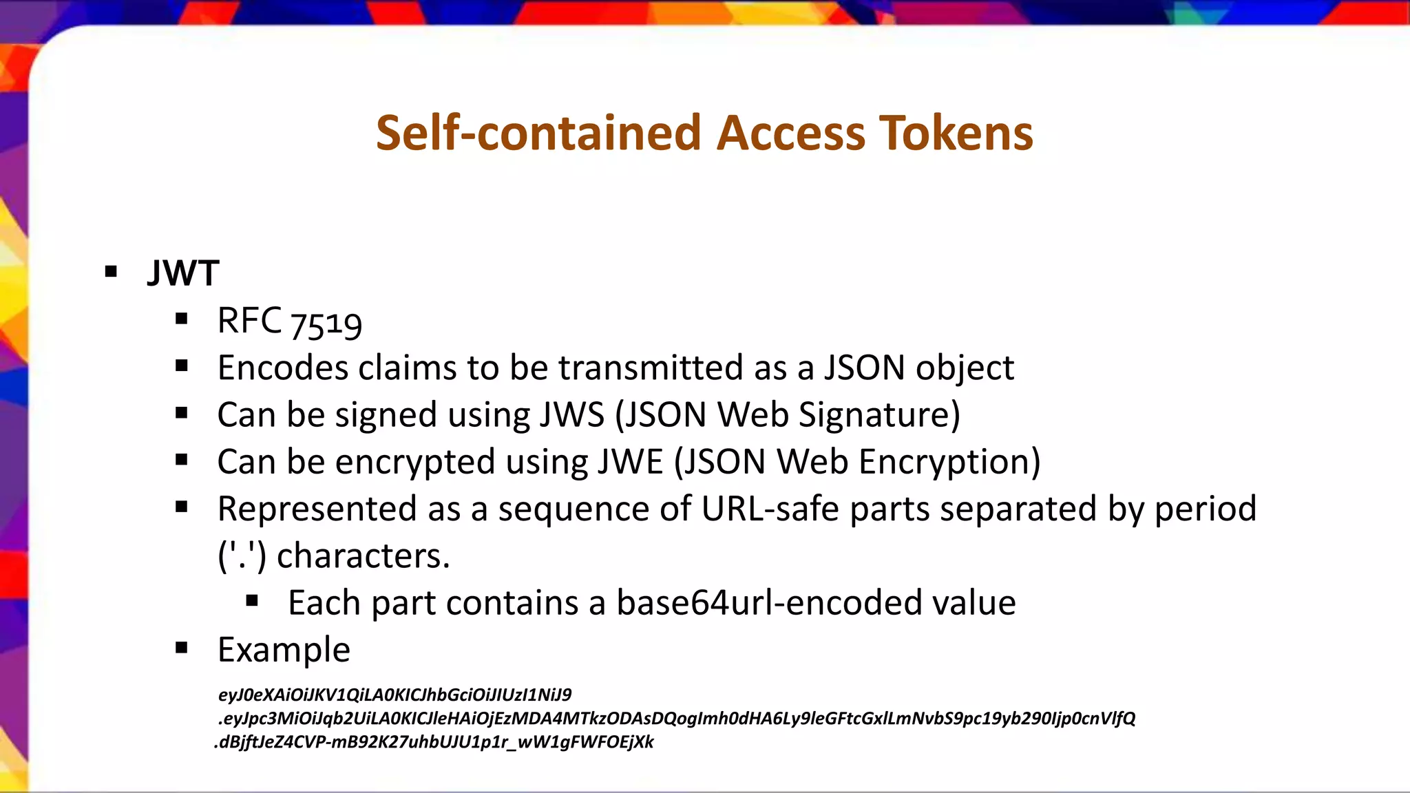 Self-contained Access Tokens  JWT  RFC 7519  Encodes claims to be transmitted as a JSON object  Can be signed using JWS (JSON Web Signature)  Can be encrypted using JWE (JSON Web Encryption)  Represented as a sequence of URL-safe parts separated by period ('.') characters.  Each part contains a base64url-encoded value  Example eyJ0eXAiOiJKV1QiLA0KICJhbGciOiJIUzI1NiJ9 .eyJpc3MiOiJqb2UiLA0KICJleHAiOjEzMDA4MTkzODAsDQogImh0dHA6Ly9leGFtcGxlLmNvbS9pc19yb290Ijp0cnVlfQ .dBjftJeZ4CVP-mB92K27uhbUJU1p1r_wW1gFWFOEjXk 