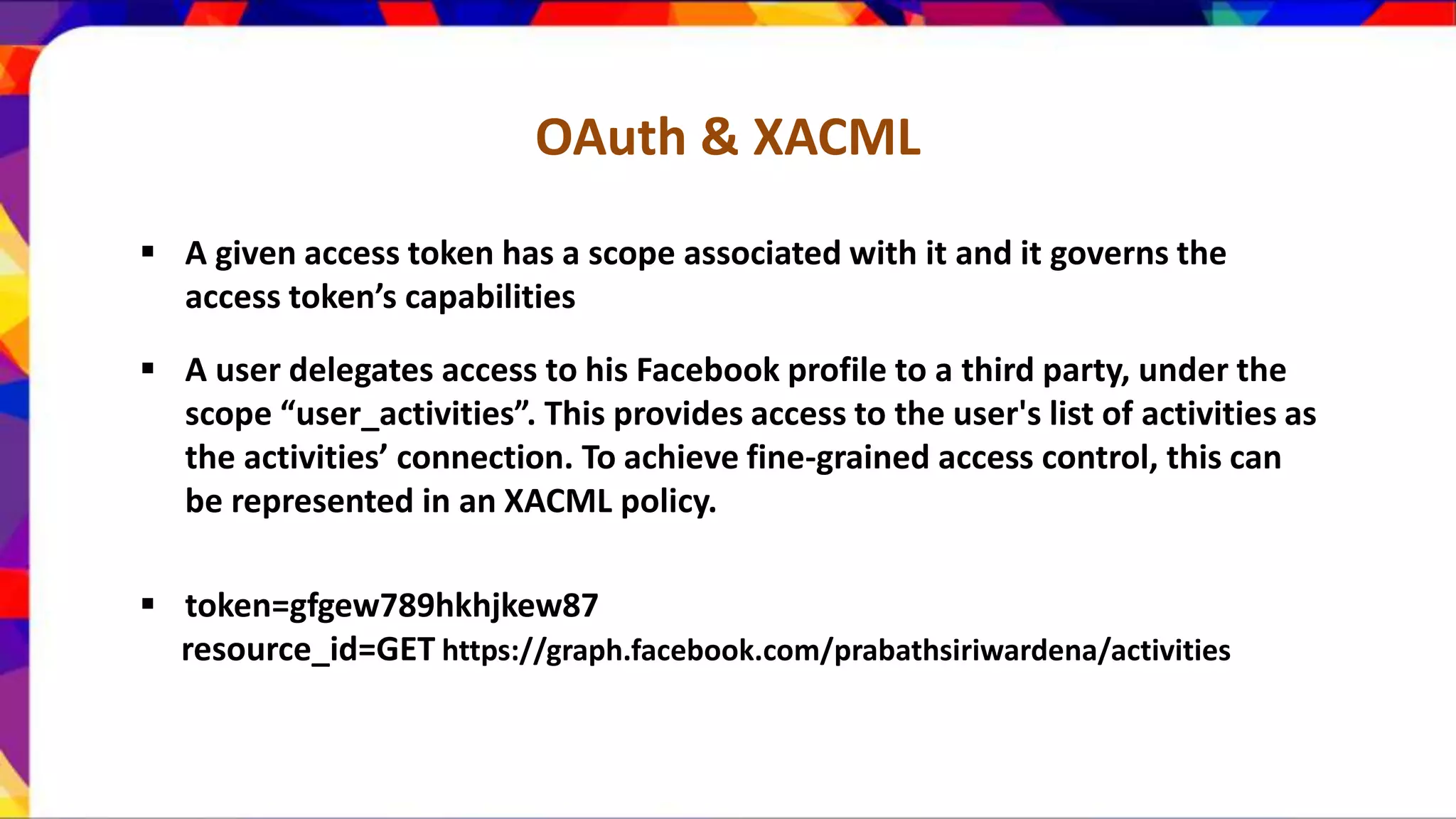 OAuth & XACML  A given access token has a scope associated with it and it governs the access token’s capabilities  A user delegates access to his Facebook profile to a third party, under the scope “user_activities”. This provides access to the user's list of activities as the activities’ connection. To achieve fine-grained access control, this can be represented in an XACML policy.  token=gfgew789hkhjkew87 resource_id=GET https://graph.facebook.com/prabathsiriwardena/activities 