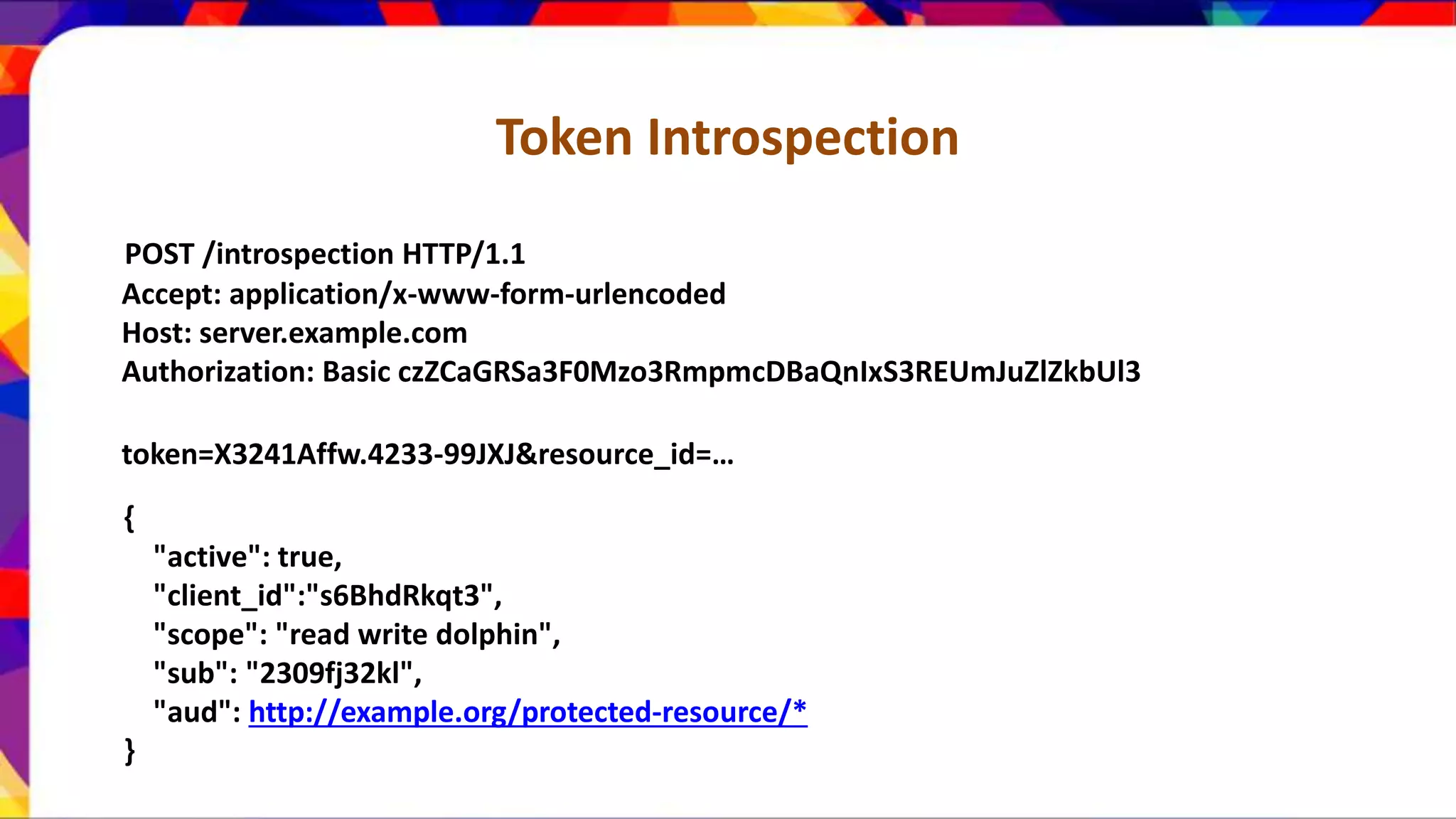 Token Introspection POST /introspection HTTP/1.1 Accept: application/x-www-form-urlencoded Host: server.example.com Authorization: Basic czZCaGRSa3F0Mzo3RmpmcDBaQnIxS3REUmJuZlZkbUl3 token=X3241Affw.4233-99JXJ&resource_id=… { "active": true, "client_id":"s6BhdRkqt3", "scope": "read write dolphin", "sub": "2309fj32kl", "aud": http://example.org/protected-resource/* } 