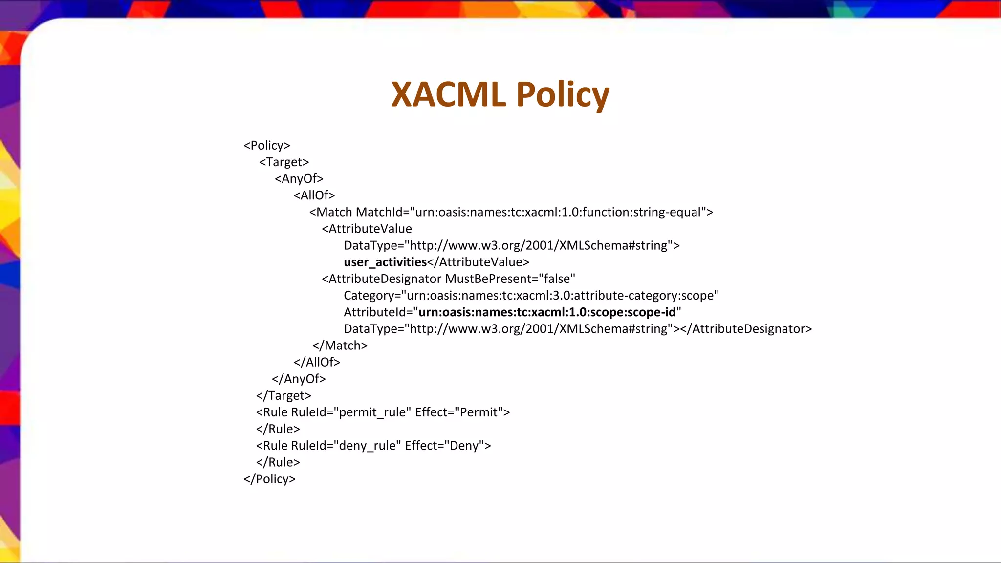 XACML Policy <Policy> <Target> <AnyOf> <AllOf> <Match MatchId="urn:oasis:names:tc:xacml:1.0:function:string-equal"> <AttributeValue DataType="http://www.w3.org/2001/XMLSchema#string"> user_activities</AttributeValue> <AttributeDesignator MustBePresent="false" Category="urn:oasis:names:tc:xacml:3.0:attribute-category:scope" AttributeId="urn:oasis:names:tc:xacml:1.0:scope:scope-id" DataType="http://www.w3.org/2001/XMLSchema#string"></AttributeDesignator> </Match> </AllOf> </AnyOf> </Target> <Rule RuleId="permit_rule" Effect="Permit"> </Rule> <Rule RuleId="deny_rule" Effect="Deny"> </Rule> </Policy> 