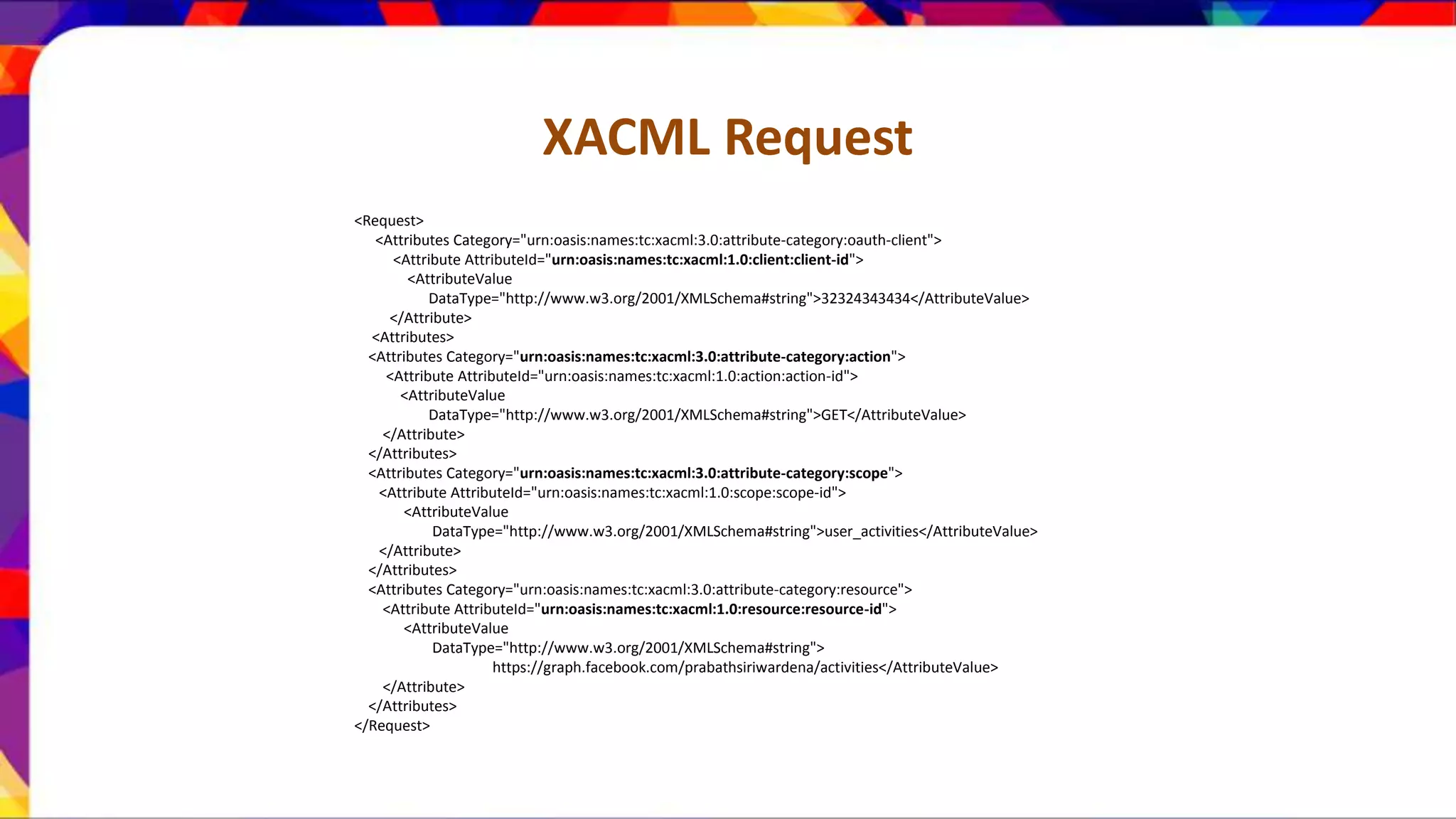 XACML Request <Request> <Attributes Category="urn:oasis:names:tc:xacml:3.0:attribute-category:oauth-client"> <Attribute AttributeId="urn:oasis:names:tc:xacml:1.0:client:client-id"> <AttributeValue DataType="http://www.w3.org/2001/XMLSchema#string">32324343434</AttributeValue> </Attribute> <Attributes> <Attributes Category="urn:oasis:names:tc:xacml:3.0:attribute-category:action"> <Attribute AttributeId="urn:oasis:names:tc:xacml:1.0:action:action-id"> <AttributeValue DataType="http://www.w3.org/2001/XMLSchema#string">GET</AttributeValue> </Attribute> </Attributes> <Attributes Category="urn:oasis:names:tc:xacml:3.0:attribute-category:scope"> <Attribute AttributeId="urn:oasis:names:tc:xacml:1.0:scope:scope-id"> <AttributeValue DataType="http://www.w3.org/2001/XMLSchema#string">user_activities</AttributeValue> </Attribute> </Attributes> <Attributes Category="urn:oasis:names:tc:xacml:3.0:attribute-category:resource"> <Attribute AttributeId="urn:oasis:names:tc:xacml:1.0:resource:resource-id"> <AttributeValue DataType="http://www.w3.org/2001/XMLSchema#string"> https://graph.facebook.com/prabathsiriwardena/activities</AttributeValue> </Attribute> </Attributes> </Request> 