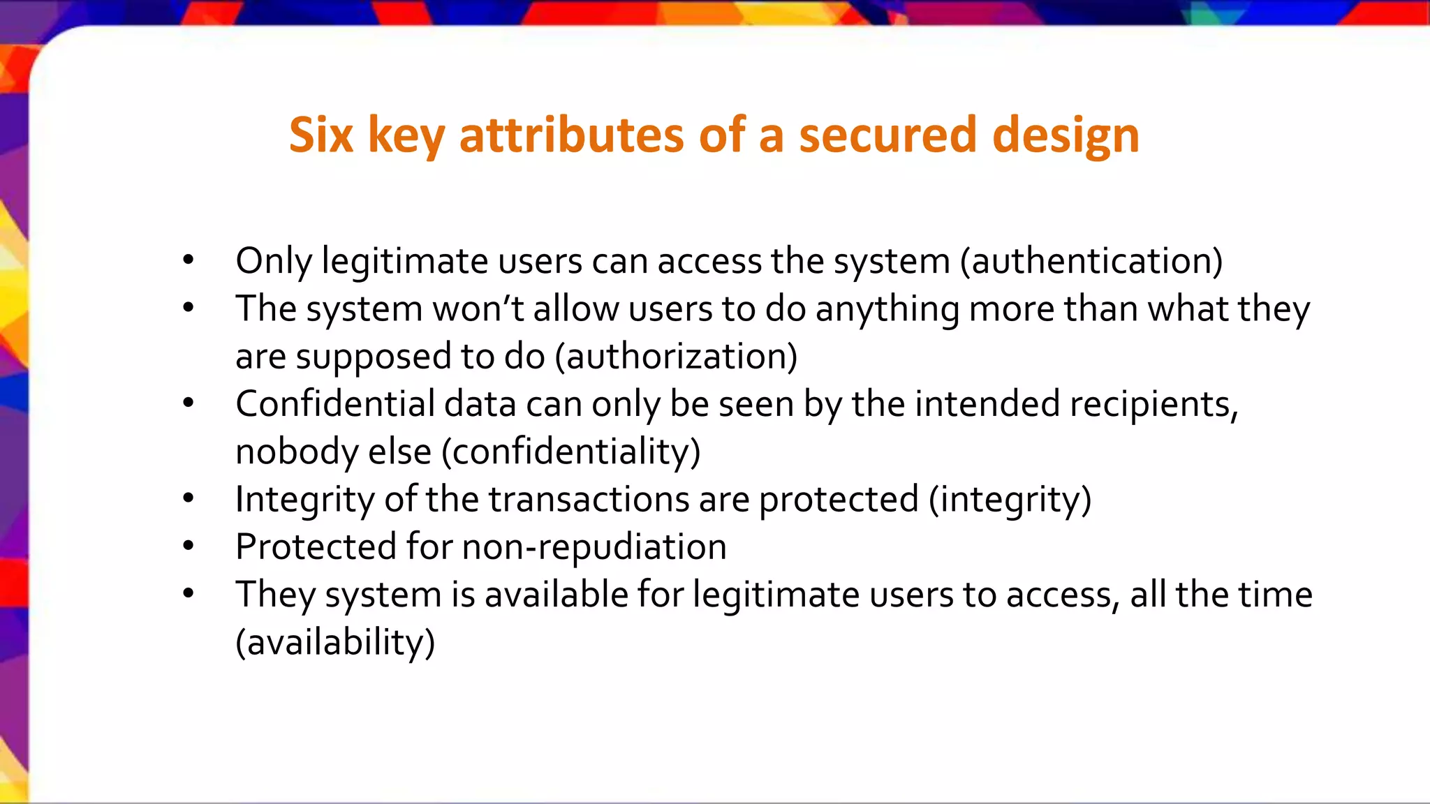 Six key attributes of a secured design • Only legitimate users can access the system (authentication) • The system won’t allow users to do anything more than what they are supposed to do (authorization) • Confidential data can only be seen by the intended recipients, nobody else (confidentiality) • Integrity of the transactions are protected (integrity) • Protected for non-repudiation • They system is available for legitimate users to access, all the time (availability) 