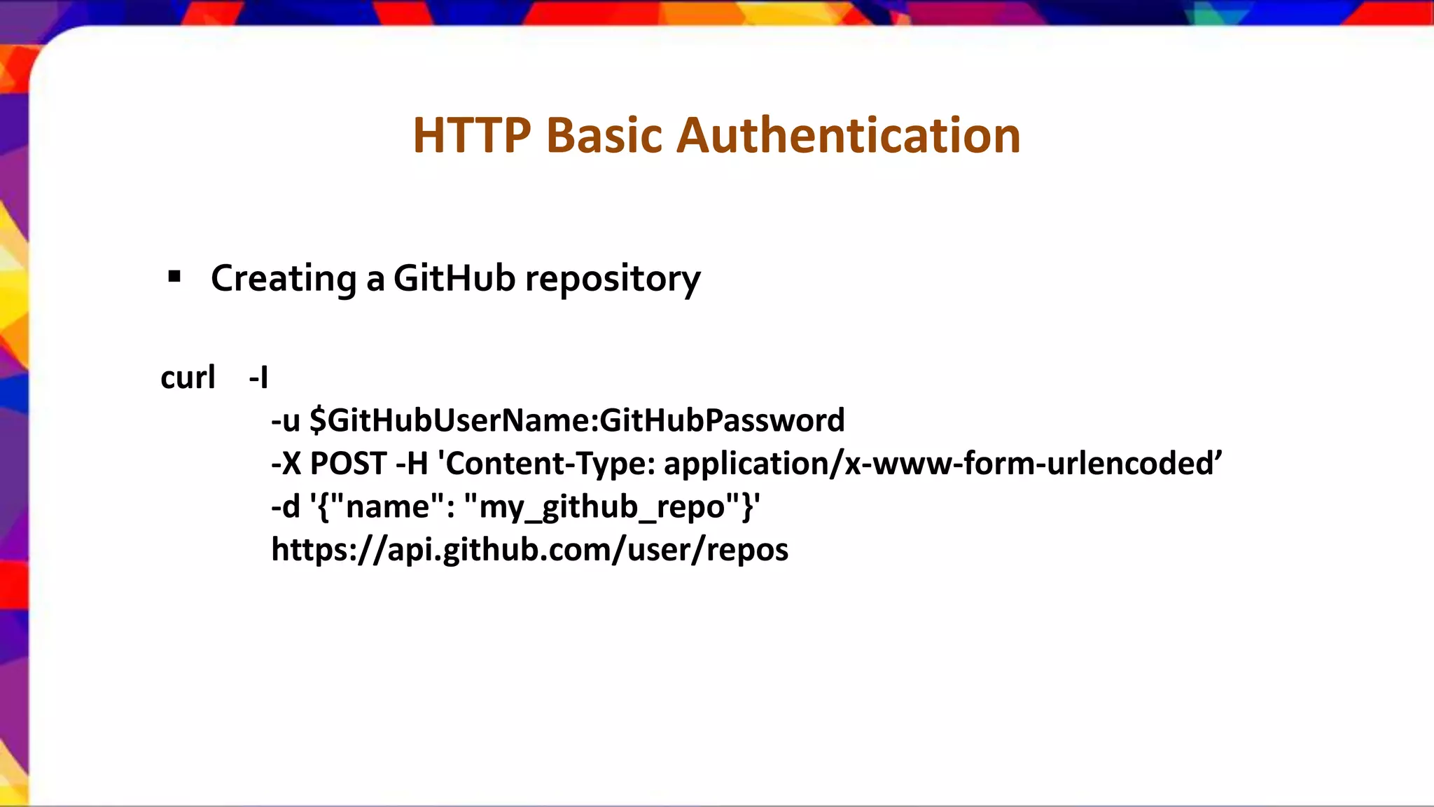 HTTP Basic Authentication curl -I -u $GitHubUserName:GitHubPassword -X POST -H 'Content-Type: application/x-www-form-urlencoded’ -d '{"name": "my_github_repo"}' https://api.github.com/user/repos  Creating a GitHub repository 