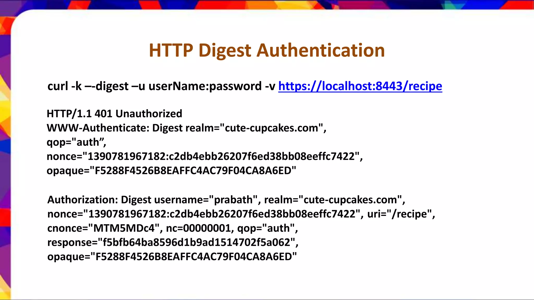 HTTP Digest Authentication curl -k –-digest –u userName:password -v https://localhost:8443/recipe HTTP/1.1 401 Unauthorized WWW-Authenticate: Digest realm="cute-cupcakes.com", qop="auth”, nonce="1390781967182:c2db4ebb26207f6ed38bb08eeffc7422", opaque="F5288F4526B8EAFFC4AC79F04CA8A6ED" Authorization: Digest username="prabath", realm="cute-cupcakes.com", nonce="1390781967182:c2db4ebb26207f6ed38bb08eeffc7422", uri="/recipe", cnonce="MTM5MDc4", nc=00000001, qop="auth", response="f5bfb64ba8596d1b9ad1514702f5a062", opaque="F5288F4526B8EAFFC4AC79F04CA8A6ED" 