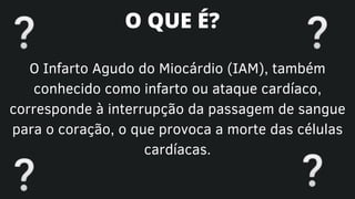 O Infarto Agudo do Miocárdio (IAM), também
conhecido como infarto ou ataque cardíaco,
corresponde à interrupção da passagem de sangue
para o coração, o que provoca a morte das células
cardíacas.
O QUE É?
 