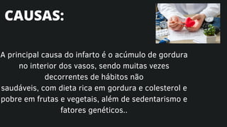 A principal causa do infarto é o acúmulo de gordura
no interior dos vasos, sendo muitas vezes
decorrentes de hábitos não
saudáveis, com dieta rica em gordura e colesterol e
pobre em frutas e vegetais, além de sedentarismo e
fatores genéticos..
CAUSAS:
 