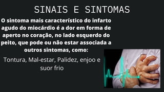 SINAIS E SINTOMAS
O sintoma mais característico do infarto
agudo do miocárdio é a dor em forma de
aperto no coração, no lado esquerdo do
peito, que pode ou não estar associada a
outros sintomas, como:
Tontura, Mal-estar, Palidez, enjoo e
suor frio
 