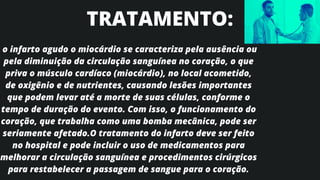 o infarto agudo o miocárdio se caracteriza pela ausência ou
pela diminuição da circulação sanguínea no coração, o que
priva o músculo cardíaco (miocárdio), no local acometido,
de oxigênio e de nutrientes, causando lesões importantes
que podem levar até a morte de suas células, conforme o
tempo de duração do evento. Com isso, o funcionamento do
coração, que trabalha como uma bomba mecânica, pode ser
seriamente afetado.O tratamento do infarto deve ser feito
no hospital e pode incluir o uso de medicamentos para
melhorar a circulação sanguínea e procedimentos cirúrgicos
para restabelecer a passagem de sangue para o coração.
TRATAMENTO:
 