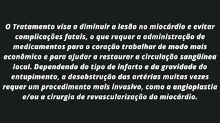 O Tratamento visa a diminuir a lesão no miocárdio e evitar
complicações fatais, o que requer a administração de
medicamentos para o coração trabalhar de modo mais
econômico e para ajudar a restaurar a circulação sangüínea
local. Dependendo do tipo de infarto e da gravidade do
entupimento, a desobstrução das artérias muitas vezes
requer um procedimento mais invasivo, como a angioplastia
e/ou a cirurgia de revascularização do miocárdio.
 