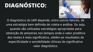 O diagnóstico do IAM depende, entre outros fatores, de
uma estratégia bem definida de coleta e análise. Ou seja,
quando são utilizadas estratégias apropriadas para
obtenção de amostras nos tempos onde o valor preditivo
dos testes é mais significativo, obtêm-se resultados de
especificidade e sensibilidade clínicas de significativo
valor diagnóstico.
DIAGNÓSTICO:
 