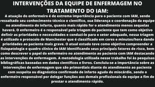 INTERVENÇÕES DA EQUIPE DE ENFERMAGEM NO
TRATAMENTO DO IAM:
A atuação do enfermeiro é de extrema importância para o paciente com IAM, sendo
ressaltado seu conhecimento técnico e científico, sua liderança e coordenação da equipe
no atendimento do infarto, quanto mais rápido for o atendimento menos sequelas
haverá. O enfermeiro é o responsável pela triagem do paciente que tem como objetivo
definir as prioridades e necessidades e conduzi-lo para o setor adequado, nessa triagem
é utilizado o protocolo de Manchester que é classificado em cores e minutos/hora dando
prioridades ao paciente mais grave. O atual estudo teve como objetivo compreender a
fisiopatologia e quadro clínico do IAM identificando seus principais fatores de risco, bem
como descrever o papel do enfermeiro no atendimento ao paciente com IAM destacando
as intervenções de enfermagem. A metodologia utilizada nesse trabalho foi às pesquisas
bibliográficas baseadas em dados científicos e livros. Concluiu-se a importância sobre as
intervenções de enfermagem que são primordiais diante do atendimento ao paciente
com suspeita ou diagnóstico confirmado de infarto agudo do miocárdio, sendo o
enfermeiro responsável por delegar funções aos demais profissionais da equipe a fim de
prestar o atendimento rápido.
 