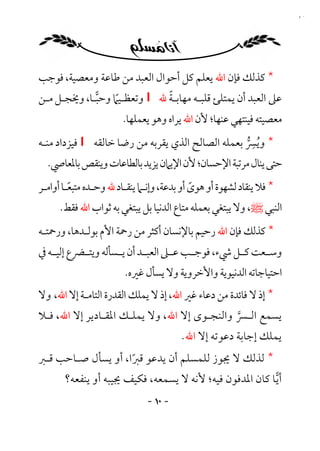 ‫٠١‬




‫* ﻛﺬﻟﻚ ﻓﺈن اﷲ ﻳﻌﻠﻢ ﻛﻞ أﺣﻮال اﻟﻌﺒﺪ ﻣﻦ ﻃﺎﻋﺔ وﻣﻌﺼﻴﺔ، ﻓﻮﺟﺐ‬
                             ‫ً‬
‫ﻋﲆ اﻟﻌﺒﺪ أن ﻳﻤﺘﻠﺊ ﻗﻠﺒـﻪ ﻣﻬﺎﺑـﺔ ﷲ ‪ I‬وﺗﻌﻈـﻴﲈ وﺣﺒـﺎ، وﳜﺠـﻞ ﻣـﻦ‬
                  ‫ً‬
                     ‫ﻣﻌﺼﻴﺘﻪ ﻓﻴﻨﺘﻬﻲ ﻋﻨﻬﺎ؛ ﻷن اﷲ ﻳﺮاه وﻫﻮ ﻳﻌﻤﻠﻬﺎ.‬
‫* وﻳﴪ ﺑﻌﻤﻠﻪ اﻟﺼﺎﻟﺢ اﻟﺬي ﻳﻘﺮﺑﻪ ﻣﻦ رﺿﺎ ﺧﺎﻟﻘﻪ ‪ I‬ﻓﻴﺰداد ﻣﻨـﻪ‬‫ِ‬
                                                      ‫ُ ﱡ‬
  ‫ﺣﺘﻰ ﻳﻨﺎل ﻣﺮﺗﺒﺔ اﻹﺣﺴﺎن؛ ﻷن اﻹﻳﲈن ﻳﺰﻳﺪ ﺑﺎﻟﻄﺎﻋﺎت وﻳﻨﻘﺺ ﺑﺎﳌﻌﺎﴆ.‬
‫* ﻓﻼ ﻳﻨﻘﺎد ﻟﺸﻬﻮة أو ﻫﻮى أو ﺑﺪﻋﺔ، وإﻧـﲈ ﻳﻨﻘـﺎد ﷲ وﺣـﺪه ﻣﺘﺒﻌـﺎ أواﻣـﺮ‬
         ‫ً‬                                  ‫ً‬
      ‫اﻟﻨﺒﻲ ﷺ، وﻻ ﻳﺒﺘﻐﻲ ﺑﻌﻤﻠﻪ ﻣﺘﺎع اﻟﺪﻧﻴﺎ ﺑﻞ ﻳﺒﺘﻐﻲ ﺑﻪ ﺛﻮاب اﷲ ﻓﻘﻂ.‬
‫* ﻛﺬﻟﻚ ﻓﺈن اﷲ رﺣﻴﻢ ﺑﺎﻹﻧﺴﺎن أﻛﺜﺮ ﻣﻦ رﲪﺔ اﻷم ﺑﻮﻟـﺪﻫﺎ، ورﲪﺘـﻪ‬
‫وﺳــﻌﺖ ﻛــﻞ ﳾء، ﻓﻮﺟــﺐ ﻋــﲆ اﻟﻌﺒــﺪ أن ﻳــﺴﺄﻟﻪ وﻳﺘــﴬع إﻟﻴــﻪ ﰲ‬
                        ‫اﺣﺘﻴﺎﺟﺎﺗﻪ اﻟﺪﻧﻴﻮﻳﺔ واﻷﺧﺮوﻳﺔ وﻻ ﻳﺴﺄل ﻏﲑه.‬
‫* إذ ﻻ ﻓﺎﺋﺪة ﻣﻦ دﻋﺎء ﻏﲑ اﷲ، إذ ﻻ ﻳﻤﻠﻚ اﻟﻘﺪرة اﻟﺘﺎﻣـﺔ إﻻ اﷲ، وﻻ‬
‫ﻳﺴﻤﻊ اﻟـﴪ واﻟﻨﺠـﻮى إﻻ اﷲ، وﻻ ﻳﻤﻠـﻚ اﳌﻘـﺎدﻳﺮ إﻻ اﷲ، ﻓـﻼ‬
                                             ‫ﱠ‬
                                        ‫ﻳﻤﻠﻚ إﺟﺎﺑﺔ دﻋﻮﺗﻪ إﻻ اﷲ.‬
‫* ﻟﺬﻟﻚ ﻻ ﳚﻮز ﻟﻠﻤﺴﻠﻢ أن ﻳﺪﻋﻮ ﻗﱪا، أو ﻳﺴﺄل ﺻـﺎﺣﺐ ﻗـﱪ‬
                    ‫ً‬
       ‫أﻳﺎ ﻛﺎن اﳌﺪﻓﻮن ﻓﻴﻪ؛ ﻷﻧﻪ ﻻ ﻳﺴﻤﻌﻪ، ﻓﻜﻴﻒ ﳚﻴﺒﻪ أو ﻳﻨﻔﻌﻪ؟‬
                              ‫- ٠١ -‬
 