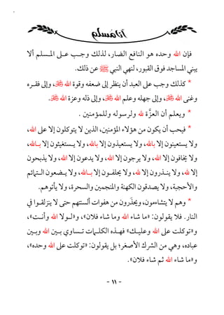 ‫١١‬




     ‫ﻓﺈن اﷲ وﺣﺪه ﻫﻮ اﻟﻨﺎﻓﻊ اﻟﻀﺎر، ﻟﺬﻟﻚ وﺟـﺐ ﻋـﲆ اﳌـﺴﻠﻢ أﻻ‬
                      ‫ﻳﺒﻨﻲ اﳌﺴﺎﺟﺪ ﻓﻮق اﻟﻘﺒﻮر، ﻟﻨﻬﻲ اﻟﻨﺒﻲ ﷺ ﻋﻦ ذﻟﻚ.‬
     ‫* ﻛﺬﻟﻚ وﺟﺐ ﻋﲆ اﻟﻌﺒﺪ أن ﻳﻨﻈﺮ إﱃ ﺿﻌﻔﻪ وﻗﻮة اﷲ ﻷ، وإﱃ ﻓﻘـﺮه‬
            ‫وﻏﻨﻰ اﷲ ﻷ، وإﱃ ﺟﻬﻠﻪ وﻋﻠﻢ اﷲ ﻷ، وإﱃ ذﻟﻪ وﻋﺰة اﷲ ﻷ.‬
                       ‫* وﻳﻌﻠﻢ أن اﻟﻌﺰة ﷲ وﻟﺮﺳﻮﻟﻪ وﻟﻠﻤﺆﻣﻨﲔ .‬
                                             ‫ﱠ‬
     ‫* ﻓﻴﺤﺐ أن ﻳﻜﻮن ﻣﻦ ﻫﺆﻻء اﳌﺆﻣﻨﲔ، اﻟﺬﻳﻦ ﻻ ﻳﺘﻮﻛﻠﻮن إﻻ ﻋﲆ اﷲ،‬
     ‫وﻻ ﻳﺴﺘﻌﻴﻨﻮن إﻻ ﺑﺎﷲ، وﻻ ﻳﺴﺘﻌﻴﺬون إﻻ ﺑﺎﷲ، وﻻ ﻳـﺴﺘﻐﻴﺜﻮن إﻻ ﺑـﺎﷲ،‬
     ‫وﻻ ﳜﺎﻓﻮن إﻻ اﷲ، وﻻ ﻳﺮﺟﻮن إﻻ اﷲ، وﻻ ﻳﺪﻋﻮن إﻻ اﷲ، وﻻ ﻳﺬﺑﺤﻮن‬
     ‫إﻻ ﷲ، وﻻ ﻳﻨـﺬرون إﻻ ﷲ، وﻻ ﳛﻠﻔـﻮن إﻻ ﺑ ـﺎﷲ، وﻻ ﻳـﻀﻌﻮن اﻟ ـﺘﲈﺋﻢ‬
         ‫ـ‬        ‫ـ‬        ‫ـ‬        ‫ـ‬                 ‫ـ‬
        ‫واﻷﺣﺠﺒﺔ، وﻻ ﻳﺼﺪﻗﻮن اﻟﻜﻬﻨﺔ واﳌﻨﺠﻤﲔ واﻟﺴﺤﺮة، وﻻ ﻳﺄﺗﻮﻫﻢ.‬
                                          ‫َ‬
     ‫* وﻫﻢ ﻻ ﻳﺘﺸﺎءﻣﻮن، وﳛﺬرون ﻣﻦ ﻫﻔﻮات أﻟﺴﻨﺘﻬﻢ ﺣﺘﻰ ﻻ ﻳﻨﺰﻟﻘـﻮا ﰲ‬
     ‫اﻟﻨﺎر. ﻓﻼ ﻳﻘﻮﻟﻮن: »ﻣﺎ ﺷﺎء اﷲ وﻣﺎ ﺷﺎء ﻓﻼن«، و»ﻟـﻮﻻ اﷲ وأﻧـﺖ«،‬
     ‫و»ﺗﻮﻛﻠﺖ ﻋﲆ اﷲ وﻋﻠﻴـﻚ« ﻓﻬـﺬه اﻟﻜﻠـﲈت ﺗـﺴﺎوي ﺑـﲔ اﷲ وﺑـﲔ‬
     ‫ﻋﺒﺎده، وﻫﻲ ﻣﻦ اﻟﴩك اﻷﺻﻐﺮ؛ ﺑﻞ ﻳﻘﻮﻟﻮن: »ﺗﻮﻛﻠﺖ ﻋﲆ اﷲ وﺣﺪه«،‬
                                          ‫و»ﻣﺎ ﺷﺎء اﷲ ﺛﻢ ﺷﺎء ﻓﻼن«.‬

                                 ‫- ١١ -‬
 