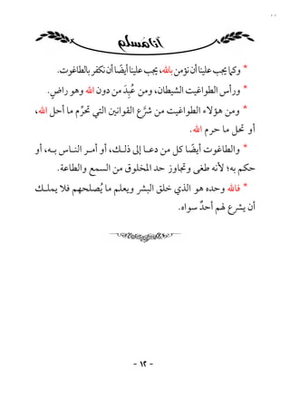 ‫٢١‬




     ‫* وﻛﲈ ﳚﺐ ﻋﻠﻴﻨﺎ أن ﻧﺆﻣﻦ ﺑﺎﷲ، ﳚﺐ ﻋﻠﻴﻨﺎ أﻳﻀﺎ أن ﻧﻜﻔﺮ ﺑﺎﻟﻄﺎﻏﻮت.‬
                         ‫ً‬
    ‫ٍ‬                 ‫َُِ‬
   ‫* ورأس اﻟﻄﻮاﻏﻴﺖ اﻟﺸﻴﻄﺎن، وﻣﻦ ﻋﺒﺪ ﻣﻦ دون اﷲ وﻫﻮ راض.‬
‫* وﻣﻦ ﻫﺆﻻء اﻟﻄﻮاﻏﻴﺖ ﻣﻦ ﴍع اﻟﻘﻮاﻧﲔ اﻟﺘﻲ ﲢﺮم ﻣﺎ أﺣﻞ اﷲ،‬
            ‫ﱢ‬                ‫ﱠ‬
                                             ‫أو ﲢﻞ ﻣﺎ ﺣﺮم اﷲ.‬
‫* واﻟﻄﺎﻏﻮت أﻳﻀﺎ ﻛﻞ ﻣﻦ دﻋـﺎ إﱃ ذﻟـﻚ، أو أﻣـﺮ اﻟﻨـﺎس ﺑـﻪ، أو‬
                                            ‫ً‬
     ‫ﺣﻜﻢ ﺑﻪ؛ ﻷﻧﻪ ﻃﻐﻰ وﲡﺎوز ﺣﺪ اﳌﺨﻠﻮق ﻣﻦ اﻟﺴﻤﻊ واﻟﻄﺎﻋﺔ.‬
‫* ﻓﺎﷲ وﺣﺪه ﻫﻮ اﻟﺬي ﺧﻠﻖ اﻟﺒﴩ وﻳﻌﻠﻢ ﻣﺎ ُﻳﺼﻠﺤﻬﻢ ﻓﻼ ﻳﻤﻠـﻚ‬
                                          ‫أن ﻳﴩع ﳍﻢ أﺣﺪ ﺳﻮاه.‬
                                                ‫ٌ‬




                            ‫- ٢١ -‬
 