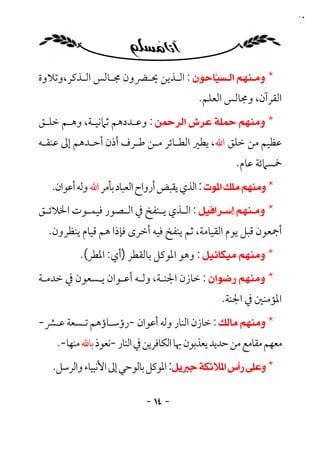 ‫٤١‬




‫* ‪ : ‬اﻟـﺬﻳﻦ ﳛـﴬون ﳎـﺎﻟﺲ اﻟـﺬﻛﺮ،وﺗﻼوة‬
         ‫ـ‬      ‫ـ‬     ‫ـ‬     ‫ـ‬
                                          ‫اﻟﻘﺮآن، وﳎﺎﻟﺲ اﻟﻌﻠﻢ.‬
‫* ‪ : ‬وﻋـﺪدﻫﻢ ﺛﲈﻧﻴـﺔ، وﻫـﻢ ﺧﻠـﻖ‬
‫ﻋﻈﻴﻢ ﻣﻦ ﺧﻠﻖ اﷲ، ﻳﻄﲑ اﻟﻄـﺎﺋﺮ ﻣـﻦ ﻃـﺮف أذن أﺣـﺪﻫﻢ إﱃ ﻋﻨﻘـﻪ‬
                                                     ‫ﲬﺴﲈﺋﺔ ﻋﺎم.‬
   ‫* ‪ : ‬اﻟﺬي ﻳﻘﺒﺾ أرواح اﻟﻌﺒﺎد ﺑﺄﻣﺮ اﷲ وﻟﻪ أﻋﻮان.‬
‫* ‪ : ‬اﻟـﺬي ﻳ ـﻨﻔﺦ ﰲ اﻟ ـﺼﻮر ﻓﻴﻤ ـﻮت اﳋﻼﺋ ـﻖ‬
 ‫ـ‬        ‫ـ‬        ‫ـ‬         ‫ـ ـ‬
  ‫أﲨﻌﻮن ﻗﺒﻞ ﻳﻮم اﻟﻘﻴﺎﻣﺔ، ﺛﻢ ﻳﻨﻔﺦ ﻓﻴﻪ أﺧﺮى ﻓﺈذا ﻫﻢ ﻗﻴﺎم ﻳﻨﻈﺮون.‬
          ‫* ‪ : ‬وﻫﻮ اﳌﻮﻛﻞ ﺑﺎﻟﻘﻄﺮ )أي: اﳌﻄﺮ(.‬
‫* ‪ : ‬ﺧﺎزن اﳉﻨـﺔ، وﻟـﻪ أﻋـﻮان ﻳـﺴﻌﻮن ﰲ ﺧﺪﻣـﺔ‬
                                                 ‫اﳌﺆﻣﻨﲔ ﰲ اﳉﻨﺔ.‬
‫* ‪ : ‬ﺧﺎزن اﻟﻨﺎر وﻟﻪ أﻋﻮان -رؤﺳـﺎؤﻫﻢ ﺗـﺴﻌﺔ ﻋـﴩ-‬
    ‫ﻣﻌﻬﻢ ﻣﻘﺎﻣﻊ ﻣﻦ ﺣﺪﻳﺪ ﻳﻌﺬﺑﻮن ﲠﺎ اﻟﻜﺎﻓﺮﻳﻦ ﰲ اﻟﻨﺎر -ﻧﻌﻮذ ﺑﺎﷲ ﻣﻨﻬﺎ-.‬
   ‫* ‪ :‬اﳌﻮﻛﻞ ﺑﺎﻟﻮﺣﻲ إﱃ اﻷﻧﺒﻴﺎء واﻟﺮﺳﻞ.‬

                            ‫- ٤١ -‬
 