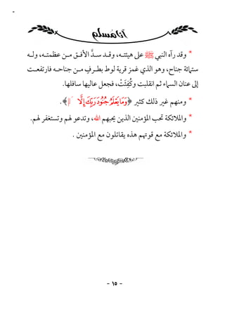 ‫٥١‬




     ‫* وﻗﺪ رآه اﻟﻨﺒﻲ ﷺ ﻋﲆ ﻫﻴﺌﺘـﻪ، وﻗـﺪ ﺳـﺪ اﻷﻓـﻖ ﻣـﻦ ﻋﻈﻤﺘـﻪ، وﻟـﻪ‬
                            ‫ﱠ‬
                          ‫ٍ‬
     ‫ﺳﺘﲈﺋﺔ ﺟﻨﺎح، وﻫﻮ اﻟﺬي ﻏﻤﺰ ﻗﺮﻳﺔ ﻟﻮط ﺑﻄـﺮف ﻣـﻦ ﺟﻨﺎﺣـﻪ ﻓﺎرﺗﻔﻌـﺖ‬
                                      ‫َُِ ْ‬
                 ‫إﱃ ﻋﻨﺎن اﻟﺴﲈء ﺛﻢ اﻧﻘﻠﺒﺖ وﻛﻔﺌﺖ، ﻓﺠﻌﻞ ﻋﺎﻟﻴﻬﺎ ﺳﺎﻓﻠﻬﺎ.‬

                ‫* وﻣﻨﻬﻢ ﻏﲑ ذﻟﻚ ﻛﺜﲑ ﴿¯° ±²³ ´‪.﴾ µ‬‬
      ‫* واﳌﻼﺋﻜﺔ ﲢﺐ اﳌﺆﻣﻨﲔ اﻟﺬﻳﻦ ﳛﺒﻬﻢ اﷲ، وﺗﺪﻋﻮ ﳍﻢ وﺗﺴﺘﻐﻔﺮ ﳍﻢ.‬
                    ‫* واﳌﻼﺋﻜﺔ ﻣﻊ ﻗﻮﲥﻢ ﻫﺬه ﻳﻘﺎﺗﻠﻮن ﻣﻊ اﳌﺆﻣﻨﲔ .‬




                                 ‫- ٥١ -‬
 