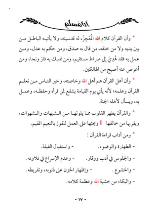 ‫٧١‬




                                       ‫ُْ ِْ‬
     ‫* وأن اﻟﻘﺮآن ﻛﻼم اﷲ اﳌﻌﺠﺰ، ﻟﻪ ﻗﺪﺳﻴﺘﻪ، وﻻ ﻳﺄﺗﻴـﻪ اﻟﺒﺎﻃـﻞ ﻣـﻦ‬
     ‫ﺑﲔ ﻳﺪﻳﻪ وﻻ ﻣﻦ ﺧﻠﻔﻪ، ﻣﻦ ﻗﺎل ﺑﻪ ﺻﺪق، وﻣﻦ ﺣﻜﻢ ﺑﻪ ﻋﺪل، وﻣـﻦ‬
                                                ‫ِ‬
     ‫ﻋﻤﻞ ﺑﻪ ﻓﻘﺪ ﻫﺪي إﱃ ﴏاط ﻣﺴﺘﻘﻴﻢ، وﻣﻦ ﲤﺴﻚ ﺑﻪ ﻓﺎز وﻧﺠﺎ، وﻣﻦ‬
                                              ‫ُ َ‬
                                        ‫أﻋﺮض ﻋﻨﻪ أﺻﺒﺢ ﻣﻦ اﳍﺎﻟﻜﲔ.‬
     ‫* وأن أﻫﻞ اﻟﻘﺮآن ﻫﻢ أﻫﻞ اﷲ وﺧﺎﺻﺘﻪ، وﺧﲑ اﻟﻨـﺎس ﻣـﻦ ﺗﻌﻠـﻢ‬
     ‫اﻟﻘﺮآن وﻋﻠﻤﻪ؛ ﻷﻧﻪ ﻳﺄﰐ ﻳﻮم اﻟﻘﻴﺎﻣﺔ ﻳﺸﻔﻊ ﳌﻦ ﻗﺮأه وﺣﻔﻈـﻪ، وﻋﻤـﻞ‬
                                                  ‫ﺑﻪ، وﻳﺴﺄل ﻷﻫﻠﻪ اﳉﻨﺔ.‬
     ‫* واﻟﻘﺮآن ﻳﻄﻬﺮ اﻟﻘﻠﻮب ﳑـﺎ ﻳﻠﻮﺛﻬـﺎ ﻣـﻦ اﻟـﺸﺒﻬﺎت واﻟـﺸﻬﻮات،‬
          ‫وﻳﻘﺮﲠﺎ ﻣﻦ ﺧﺎﻟﻘﻬﺎ ‪ I‬وﳛﺜﻬﺎ ﻋﲆ اﻟﻌﻤﻞ ﻟﻠﻔﻮز ﺑﺎﻟﻨﻌﻴﻢ اﳌﻘﻴﻢ.‬
                                             ‫* وﻣﻦ آداب ﻗﺮاءة اﻟﻘﺮآن :‬
               ‫- واﺳﺘﻘﺒﺎل اﻟﻘﺒﻠﺔ.‬                 ‫- اﻟﻄﻬﺎرة واﻟﻮﺿﻮء.‬
        ‫- وﻋﺪم اﻹﴎاع ﰲ ﺗﻼوﺗﻪ.‬            ‫- واﳉﻠﻮس ﰲ أدب ووﻗﺎر.‬
        ‫- وإﻇﻬﺎر اﳊﺰن ﻋﲆ ذﻧﻮﺑﻪ، وﺗﻔﺮﻳﻄﻪ.‬                 ‫- واﳋﺸﻮع .‬
                            ‫- واﻟﺒﻜﺎء ﻣﻦ ﺧﺸﻴﺔ اﷲ وﻋﻈﻤﺔ ﻛﻼﻣﻪ.‬

                                    ‫- ٧١ -‬
 