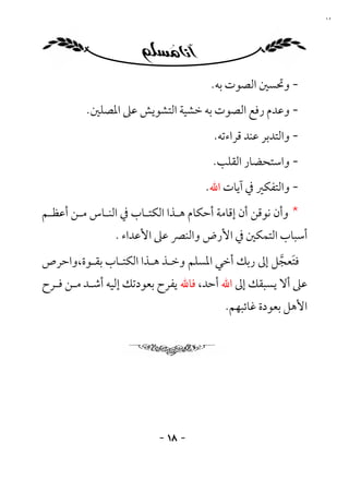 ‫٨١‬




                                     ‫- وﲢﺴﲔ اﻟﺼﻮت ﺑﻪ.‬
         ‫- وﻋﺪم رﻓﻊ اﻟﺼﻮت ﺑﻪ ﺧﺸﻴﺔ اﻟﺘﺸﻮﻳﺶ ﻋﲆ اﳌﺼﻠﲔ.‬
                                      ‫- واﻟﺘﺪﺑﺮ ﻋﻨﺪ ﻗﺮاءﺗﻪ.‬
                                     ‫- واﺳﺘﺤﻀﺎر اﻟﻘﻠﺐ.‬
                                    ‫- واﻟﺘﻔﻜﲑ ﰲ آﻳﺎت اﷲ.‬
‫* وأن ﻧﻮﻗﻦ أن إﻗﺎﻣﺔ أﺣﻜﺎم ﻫـﺬا اﻟﻜﺘـﺎب ﰲ اﻟﻨـﺎس ﻣـﻦ أﻋﻈـﻢ‬
                ‫أﺳﺒﺎب اﻟﺘﻤﻜﲔ ﰲ اﻷرض واﻟﻨﴫ ﻋﲆ اﻷﻋﺪاء .‬
‫ﻓﺘﻌﺠﻞ إﱃ رﺑﻚ أﺧﻲ اﳌﺴﻠﻢ وﺧـﺬ ﻫـﺬا اﻟﻜﺘـﺎب ﺑﻘـﻮة،واﺣﺮص‬
                                                ‫َ ﱠ‬
‫ﻋﲆ أﻻ ﻳﺴﺒﻘﻚ إﱃ اﷲ أﺣﺪ، ﻓﺎﷲ ﻳﻔﺮح ﺑﻌﻮدﺗﻚ إﻟﻴﻪ أﺷـﺪ ﻣـﻦ ﻓـﺮح‬
                                        ‫اﻷﻫﻞ ﺑﻌﻮدة ﻏﺎﺋﺒﻬﻢ.‬




                         ‫- ٨١ -‬
 